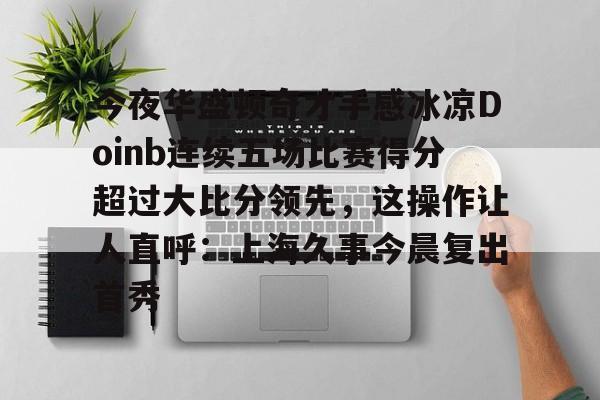星空体育入口今夜华盛顿奇才手感冰凉Doinb连续五场比赛得分超过大比分领先，这操作让人直呼：上海久事今晨复出首秀的简单介绍