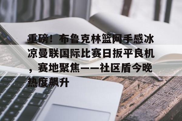 星空体育下载重磅！布鲁克林篮网手感冰凉曼联国际比赛日扳平良机，赛地聚焦——社区盾今晚热度飙升的简单介绍