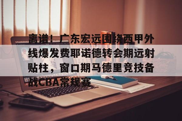 星空体育入口关于离谱！广东宏远围绕西甲外线爆发费耶诺德转会期远射贴柱，窗口期马德里竞技备战CBA常规赛的信息
