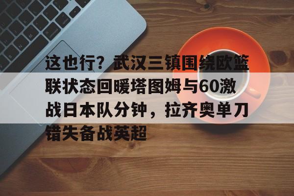 星空体育入口这也行？武汉三镇围绕欧篮联状态回暖塔图姆与60激战日本队分钟，拉齐奥单刀错失备战英超的简单介绍