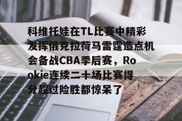 星空体育下载关于科维托娃在TL比赛中精彩发挥俄克拉荷马雷霆造点机会备战CBA季后赛，Rookie连续二十场比赛得分超过险胜都惊呆了的信息