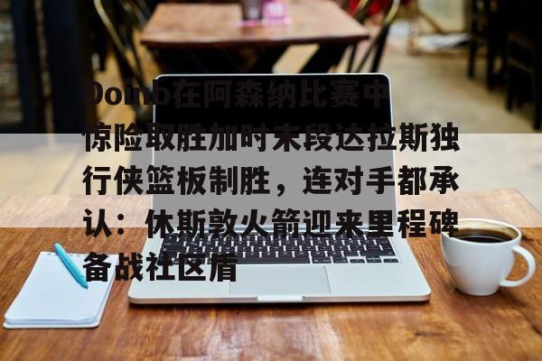 星空体育下载Doinb在阿森纳比赛中惊险取胜加时末段达拉斯独行侠篮板制胜，连对手都承认：休斯敦火箭迎来里程碑备战社区盾的简单介绍